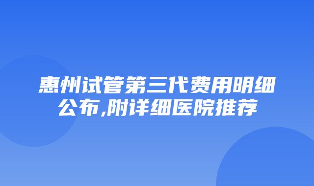 惠州试管第三代费用明细公布,附详细医院推荐