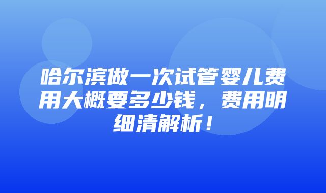 哈尔滨做一次试管婴儿费用大概要多少钱，费用明细清解析！