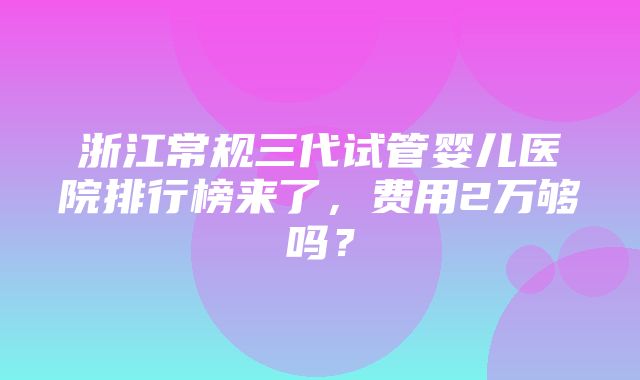 浙江常规三代试管婴儿医院排行榜来了，费用2万够吗？