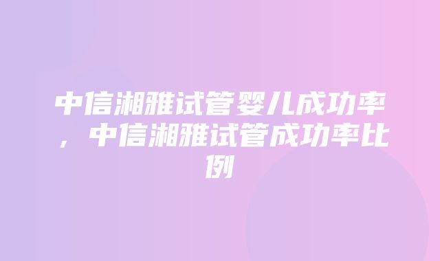 中信湘雅试管婴儿成功率，中信湘雅试管成功率比例