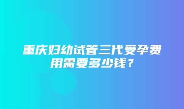 重庆妇幼试管三代受孕费用需要多少钱？