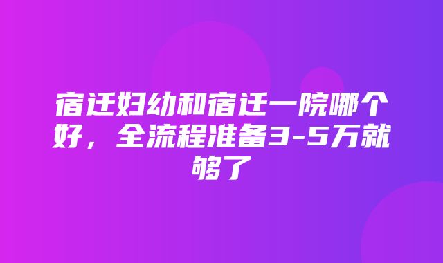 宿迁妇幼和宿迁一院哪个好，全流程准备3-5万就够了