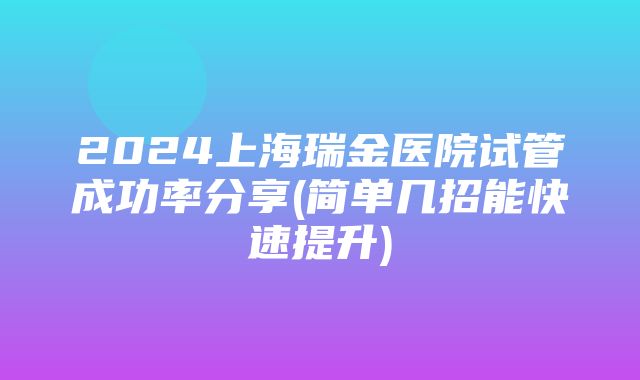 2024上海瑞金医院试管成功率分享(简单几招能快速提升)