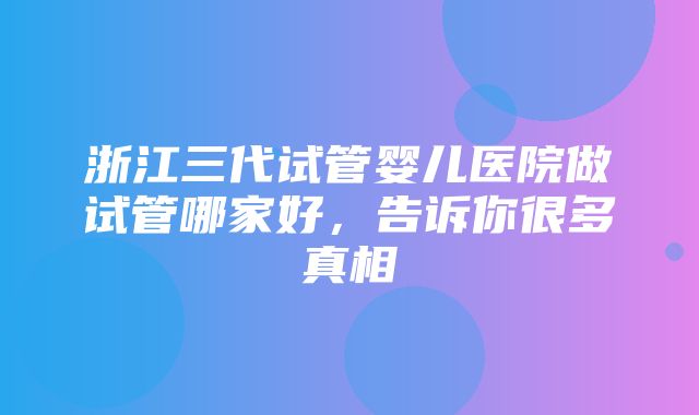 浙江三代试管婴儿医院做试管哪家好，告诉你很多真相