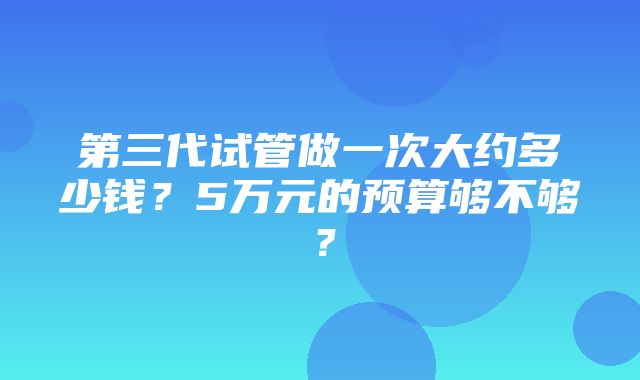 第三代试管做一次大约多少钱？5万元的预算够不够？