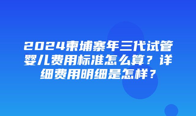 2024柬埔寨年三代试管婴儿费用标准怎么算？详细费用明细是怎样？