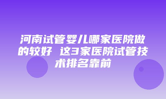 河南试管婴儿哪家医院做的较好 这3家医院试管技术排名靠前