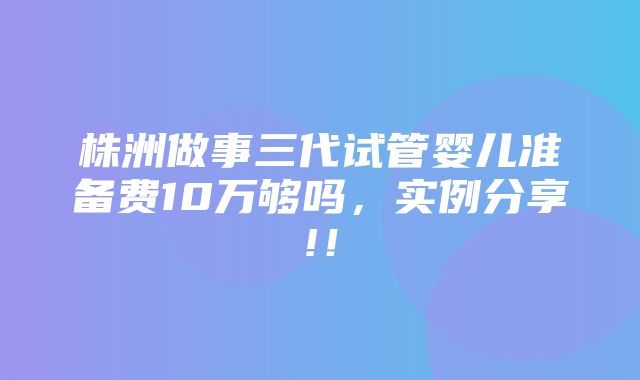 株洲做事三代试管婴儿准备费10万够吗，实例分享!！