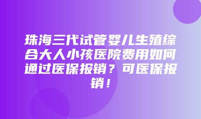 珠海三代试管婴儿生殖综合大人小孩医院费用如何通过医保报销？可医保报销！