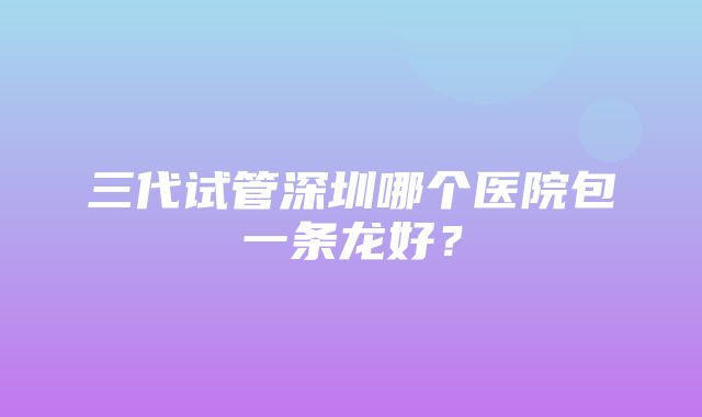 三代试管深圳哪个医院包一条龙好？