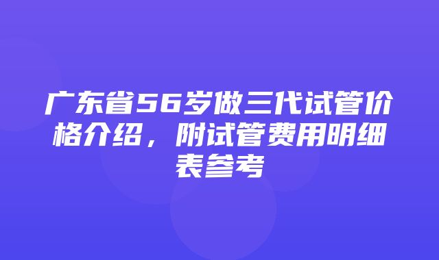 广东省56岁做三代试管价格介绍，附试管费用明细表参考