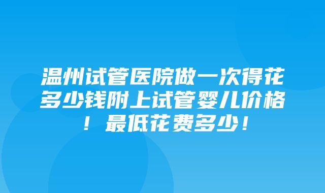 温州试管医院做一次得花多少钱附上试管婴儿价格！最低花费多少！