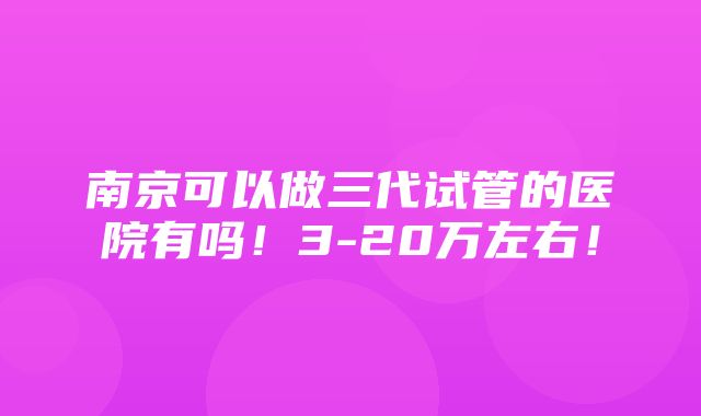 南京可以做三代试管的医院有吗！3-20万左右！