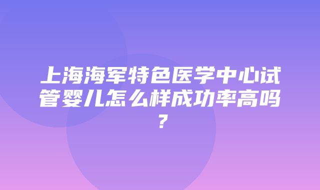 上海海军特色医学中心试管婴儿怎么样成功率高吗？