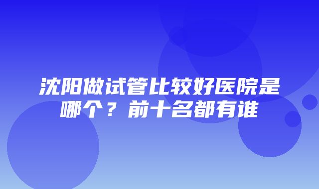 沈阳做试管比较好医院是哪个？前十名都有谁