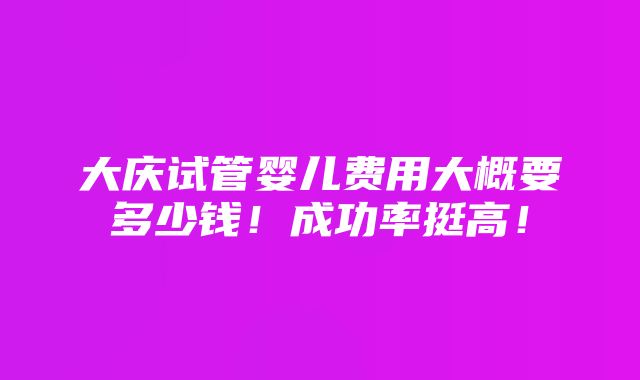 大庆试管婴儿费用大概要多少钱！成功率挺高！