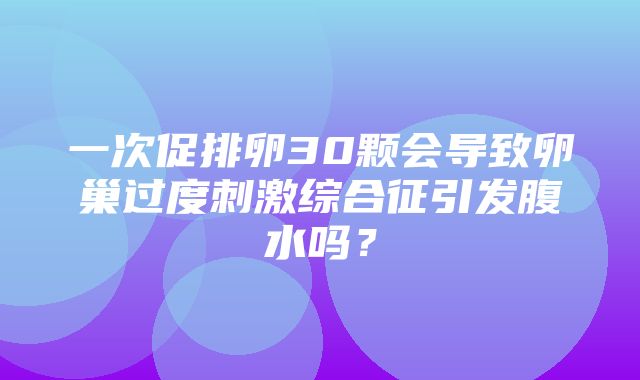 一次促排卵30颗会导致卵巢过度刺激综合征引发腹水吗？