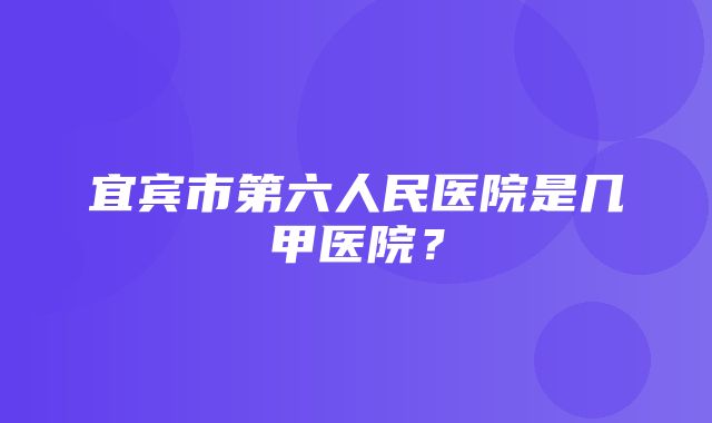 宜宾市第六人民医院是几甲医院？