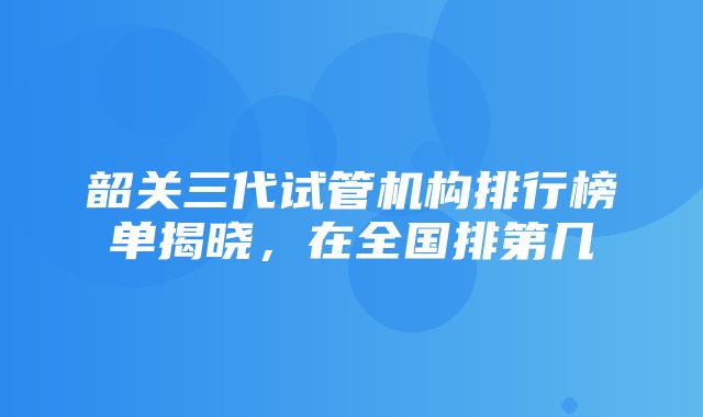 韶关三代试管机构排行榜单揭晓，在全国排第几