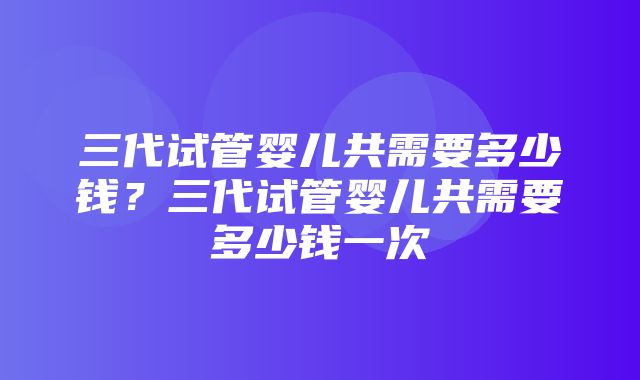 三代试管婴儿共需要多少钱？三代试管婴儿共需要多少钱一次