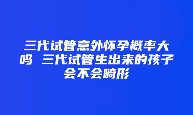 三代试管意外怀孕概率大吗 三代试管生出来的孩子会不会畸形