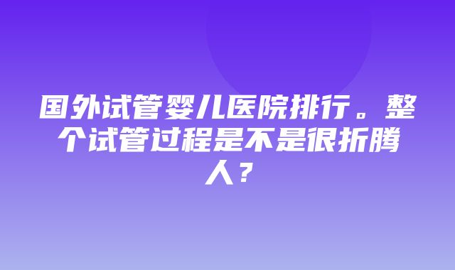 国外试管婴儿医院排行。整个试管过程是不是很折腾人？