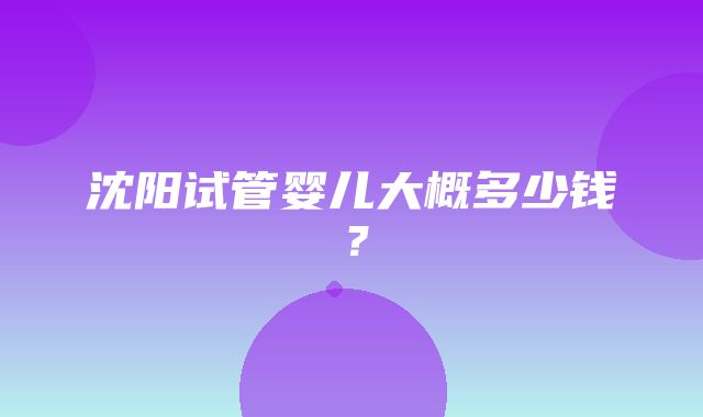 沈阳试管婴儿大概多少钱？