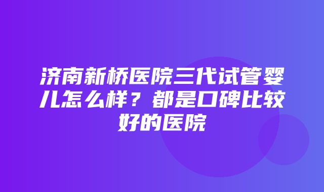 济南新桥医院三代试管婴儿怎么样？都是口碑比较好的医院