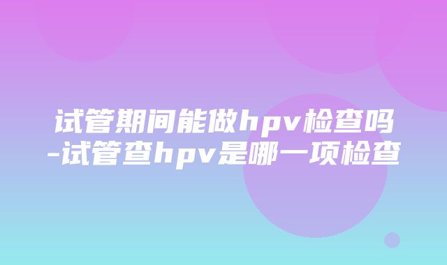 试管期间能做hpv检查吗-试管查hpv是哪一项检查