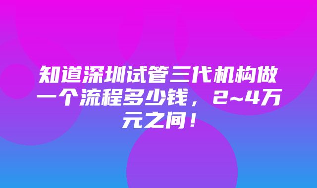 知道深圳试管三代机构做一个流程多少钱，2~4万元之间！