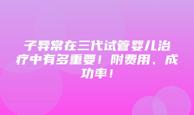 子异常在三代试管婴儿治疗中有多重要！附费用、成功率！