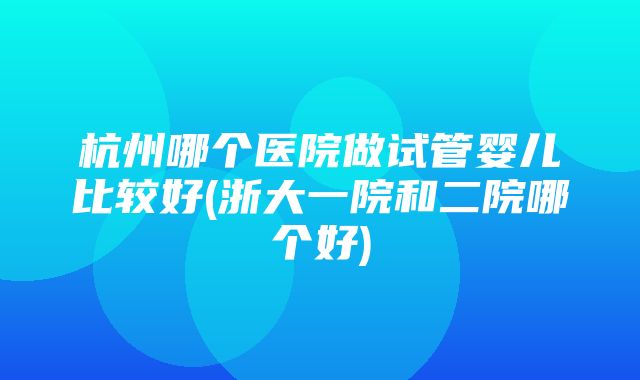 杭州哪个医院做试管婴儿比较好(浙大一院和二院哪个好)