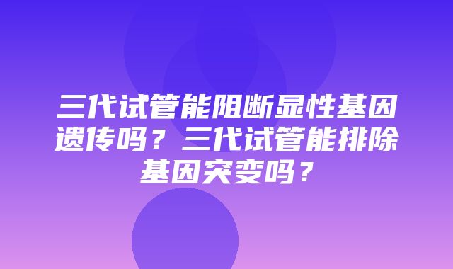 三代试管能阻断显性基因遗传吗？三代试管能排除基因突变吗？