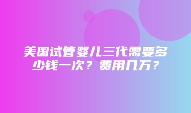 美国试管婴儿三代需要多少钱一次？费用几万？