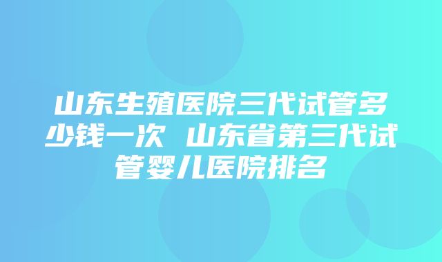 山东生殖医院三代试管多少钱一次 山东省第三代试管婴儿医院排名