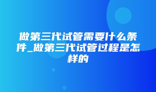 做第三代试管需要什么条件_做第三代试管过程是怎样的