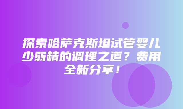 探索哈萨克斯坦试管婴儿少弱精的调理之道？费用全新分享！