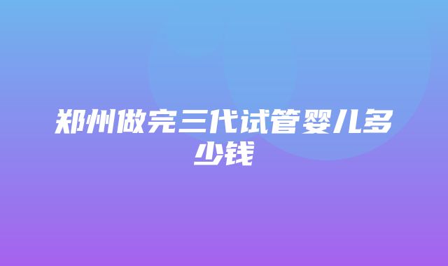 郑州做完三代试管婴儿多少钱