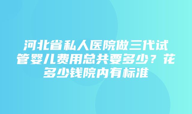 河北省私人医院做三代试管婴儿费用总共要多少？花多少钱院内有标准