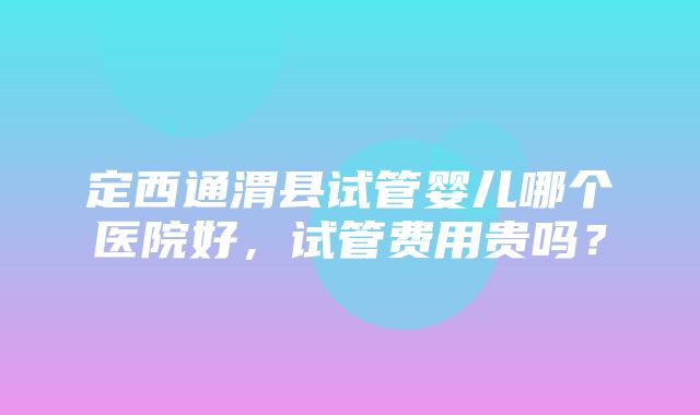 定西通渭县试管婴儿哪个医院好，试管费用贵吗？