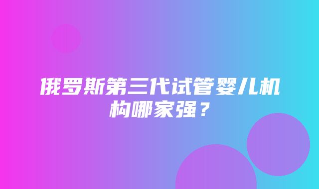 俄罗斯第三代试管婴儿机构哪家强？