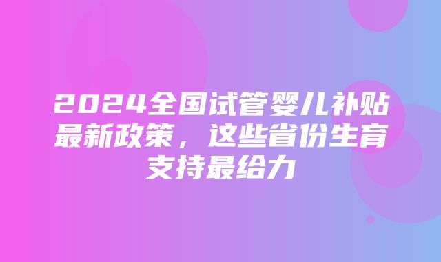 2024全国试管婴儿补贴最新政策，这些省份生育支持最给力