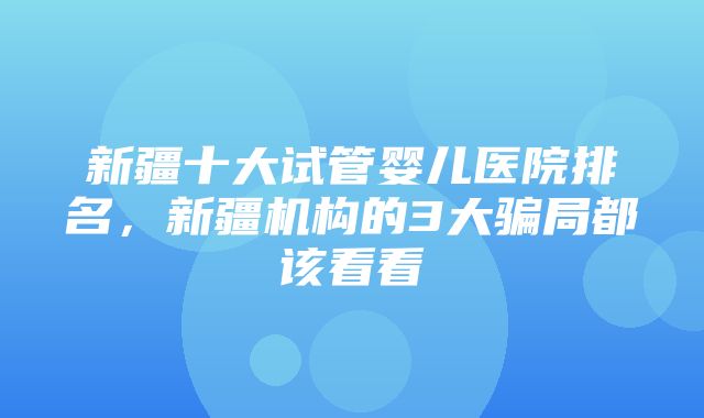 新疆十大试管婴儿医院排名，新疆机构的3大骗局都该看看