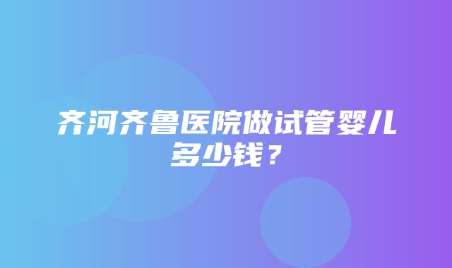 齐河齐鲁医院做试管婴儿多少钱？