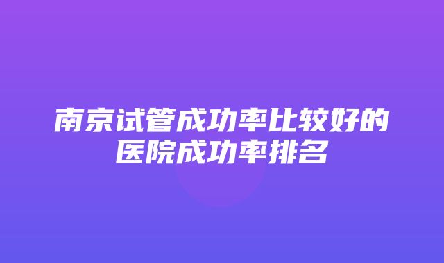 南京试管成功率比较好的医院成功率排名