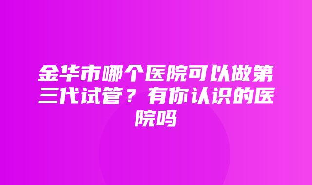 金华市哪个医院可以做第三代试管？有你认识的医院吗