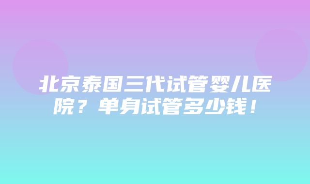 北京泰国三代试管婴儿医院？单身试管多少钱！