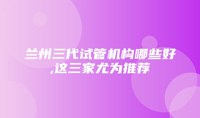 兰州三代试管机构哪些好,这三家尤为推荐