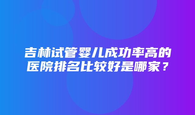 吉林试管婴儿成功率高的医院排名比较好是哪家？