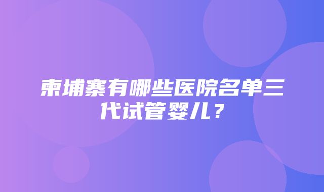 柬埔寨有哪些医院名单三代试管婴儿？